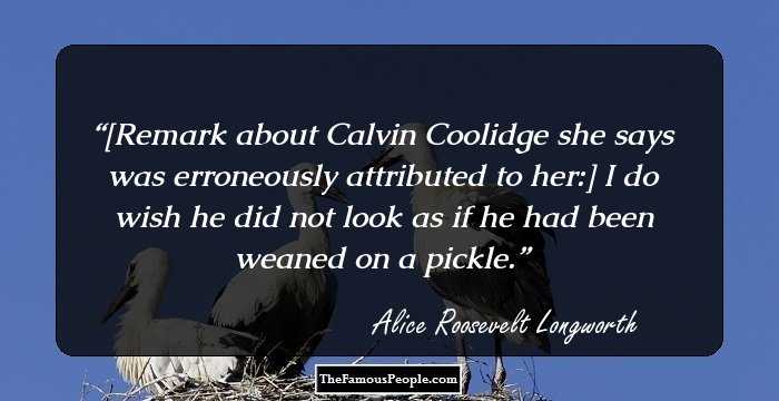[Remark about Calvin Coolidge she says was erroneously attributed to her:] I do wish he did not look as if he had been weaned on a pickle.