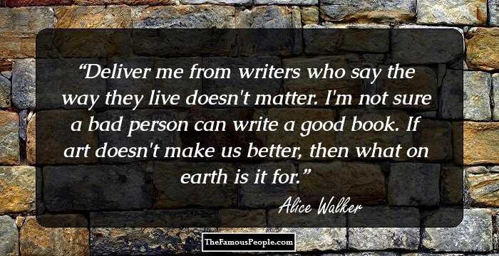 Deliver me from writers who say the way they live doesn't matter. I'm not sure a bad person can write a good book. If art doesn't make us better, then what on earth is it for.