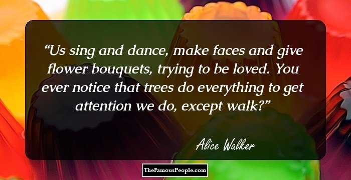 Us sing and dance, make faces and give flower bouquets, trying to be loved. You ever notice that trees do everything to get attention we do, except walk?