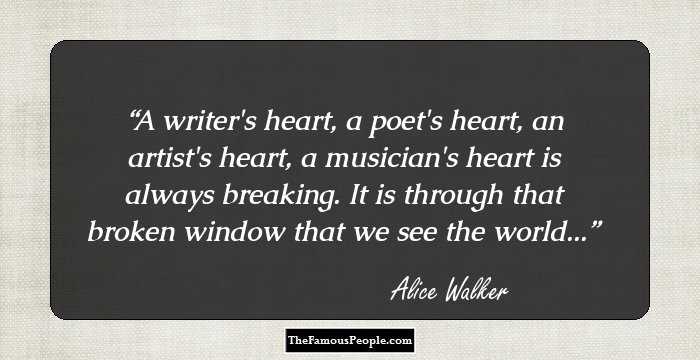 A writer's heart, a poet's heart, an artist's heart, a musician's heart is always breaking. It is through that broken window that we see the world...