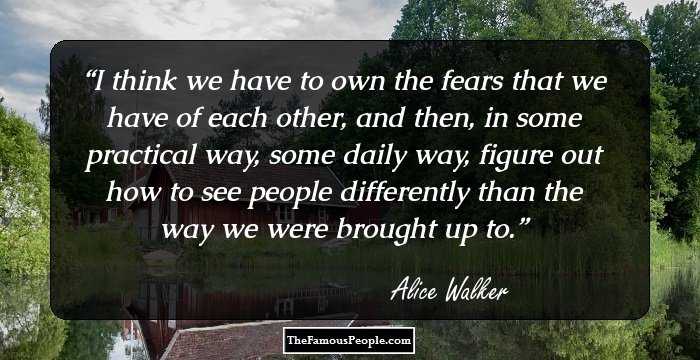 I think we have to own the fears that we 
have of each other, and then, in some 
practical way, some daily way, figure
out how to see people differently
than the way we were brought up to.