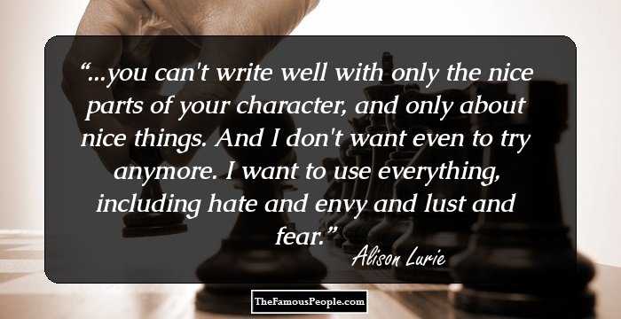 ...you can't write well with only the nice parts of your character, and only about nice things. And I don't want even to try anymore. I want to use everything, including hate and envy and lust and fear.