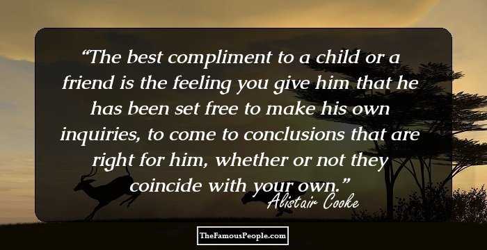 The best compliment to a child or a friend is the feeling you give him that he has been set free to make his own inquiries, to come to conclusions that are right for him, whether or not they coincide with your own.