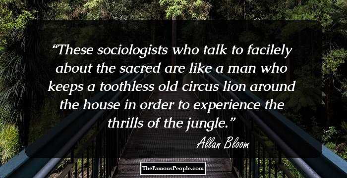 These sociologists who talk to facilely about the sacred are like a man who keeps a toothless old circus lion around the house in order to experience the thrills of the jungle.