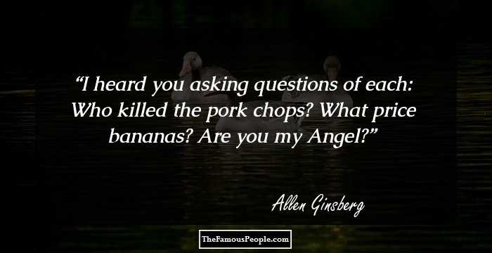 I heard you asking questions of each: Who killed the pork chops? What price bananas? Are you my Angel?