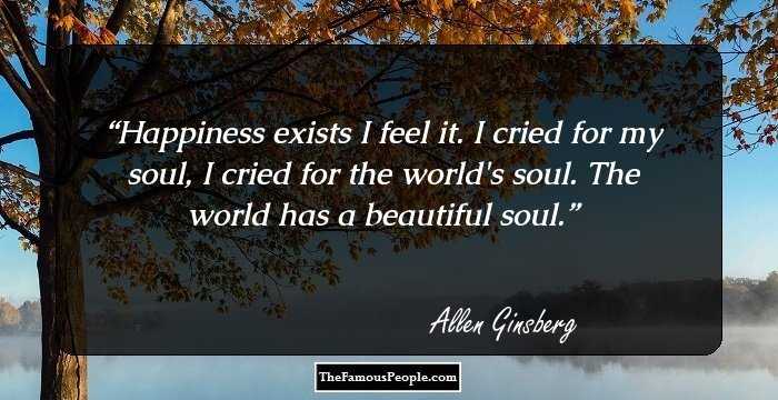 Happiness exists I feel it. 
I cried for my soul, I cried for the world's soul. 
The world has a beautiful soul.