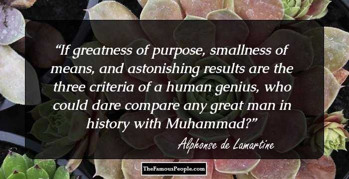 If greatness of purpose, smallness of means, and astonishing results are the three criteria of a human genius, who could dare compare any great man in history with Muhammad?