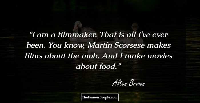 I am a filmmaker. That is all I've ever been. You know, Martin Scorsese makes films about the mob. And I make movies about food.