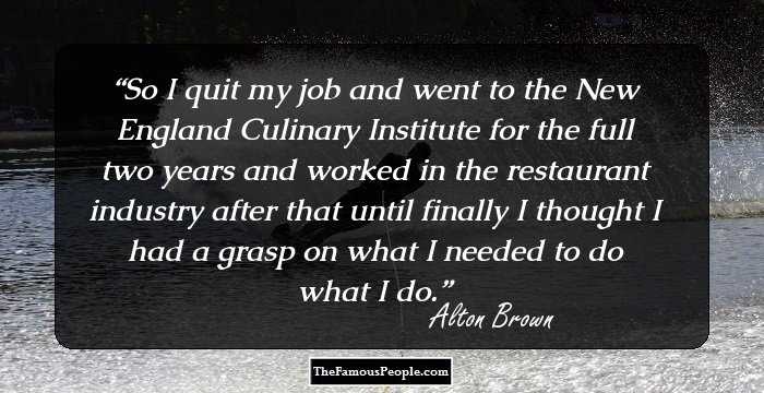 So I quit my job and went to the New England Culinary Institute for the full two years and worked in the restaurant industry after that until finally I thought I had a grasp on what I needed to do what I do.