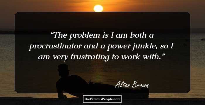 The problem is I am both a procrastinator and a power junkie, so I am very frustrating to work with.