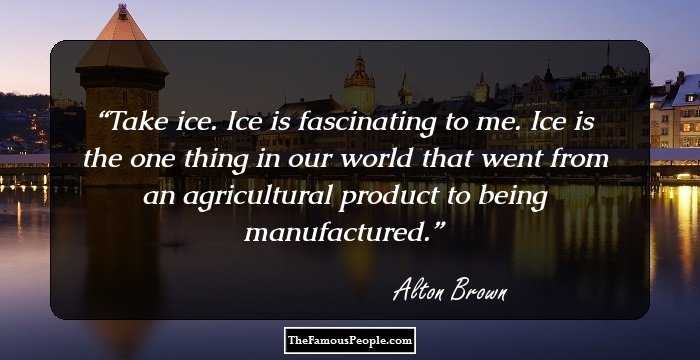 Take ice. Ice is fascinating to me. Ice is the one thing in our world that went from an agricultural product to being manufactured.