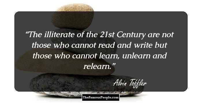 The illiterate of the 21st Century are not those who cannot read and write but those who cannot learn, unlearn and relearn.