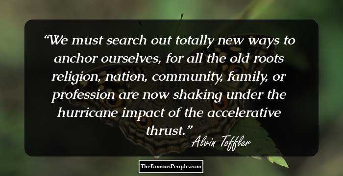 We must search out totally new ways to anchor ourselves, for all the old roots religion, nation, community, family, or profession are now shaking under the hurricane impact of the accelerative thrust.