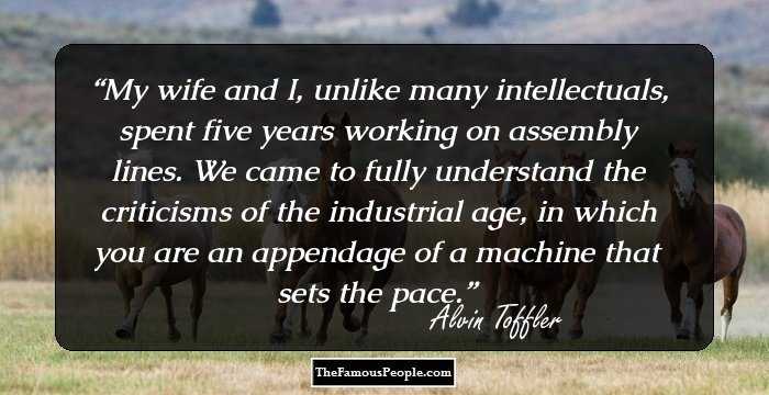My wife and I, unlike many intellectuals, spent five years working on assembly lines. We came to fully understand the criticisms of the industrial age, in which you are an appendage of a machine that sets the pace.
