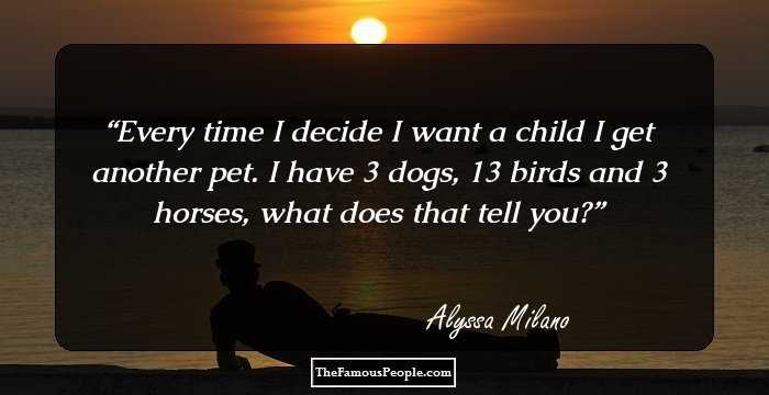 Every time I decide I want a child I get another pet. I have 3 dogs, 13 birds and 3 horses, what does that tell you?