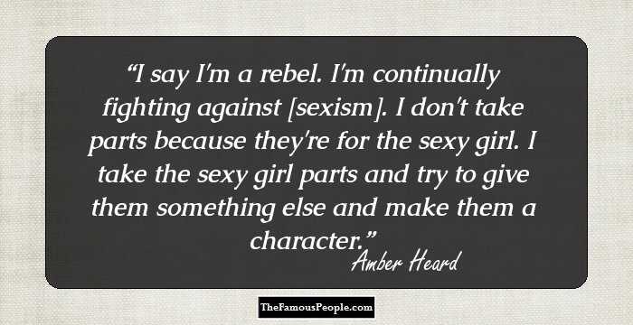 I say I'm a rebel. I'm continually fighting against [sexism]. I don't take parts because they're for the sexy girl. I take the sexy girl parts and try to give them something else and make them a character.