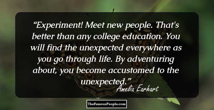Experiment! Meet new people. That's better than any college education. You will find the unexpected everywhere as you go through life. By adventuring about, you become accustomed to the unexpected.