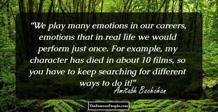 We play many emotions in our careers, emotions that in real life we would perform just once. For example, my character has died in about 10 films, so you have to keep searching for different ways to do it!