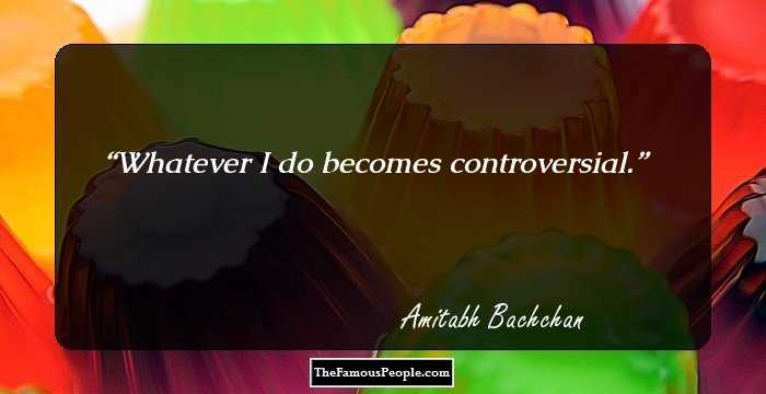 Whatever I do becomes controversial.