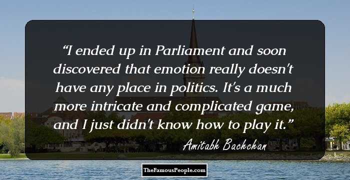 I ended up in Parliament and soon discovered that emotion really doesn't have any place in politics. It's a much more intricate and complicated game, and I just didn't know how to play it.