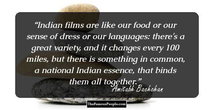 Indian films are like our food or our sense of dress or our languages: there's a great variety, and it changes every 100 miles, but there is something in common, a national Indian essence, that binds them all together.