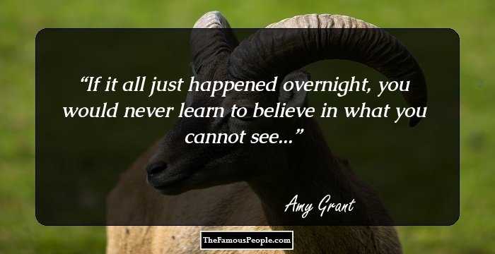 If it all just happened overnight, you would never learn to believe in what you cannot see...