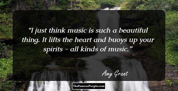 I just think music is such a beautiful thing. It lifts the heart and buoys up your spirits - all kinds of music.