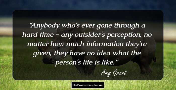 Anybody who's ever gone through a hard time - any outsider's perception, no matter how much information they're given, they have no idea what the person's life is like.