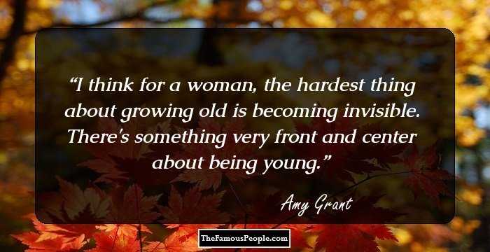 I think for a woman, the hardest thing about growing old is becoming invisible. There's something very front and center about being young.
