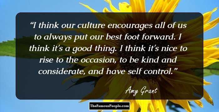 I think our culture encourages all of us to always put our best foot forward. I think it's a good thing. I think it's nice to rise to the occasion, to be kind and considerate, and have self control.
