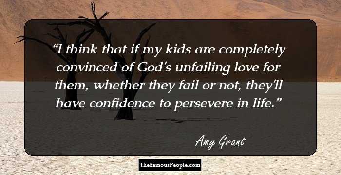 I think that if my kids are completely convinced of God's unfailing love for them, whether they fail or not, they'll have confidence to persevere in life.