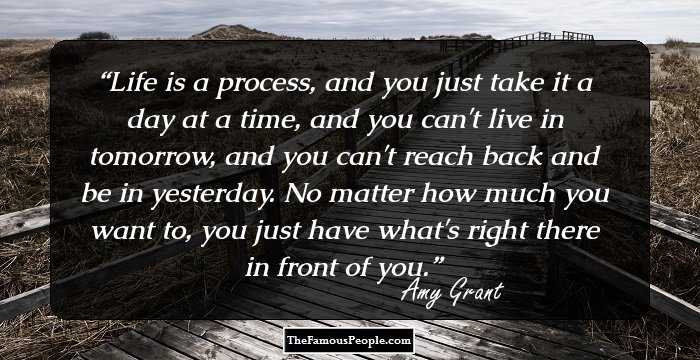 Life is a process, and you just take it a day at a time, and you can't live in tomorrow, and you can't reach back and be in yesterday. No matter how much you want to, you just have what's right there in front of you.