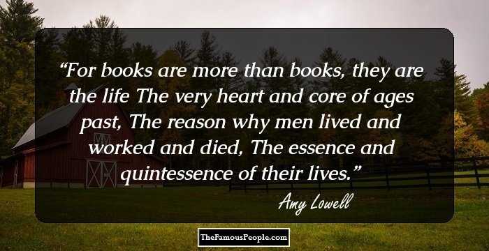 For books are more than books, they are the life
The very heart and core of ages past,
The reason why men lived and worked and died,
The essence and quintessence of their lives.