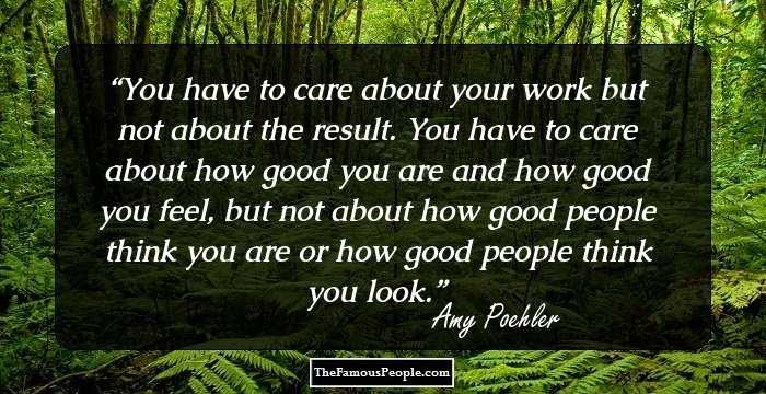 You have to care about your work but not about the result. You have to care about how good you are and how good you feel, but not about how good people think you are or how good people think you look.