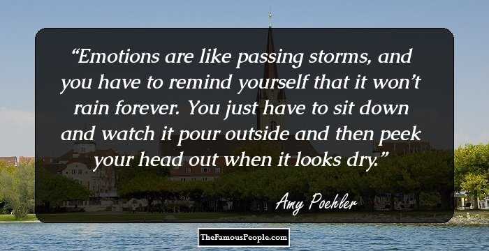 Emotions are like passing storms, and you have to remind yourself that it won’t rain forever. You just have to sit down and watch it pour outside and then peek your head out when it looks dry.