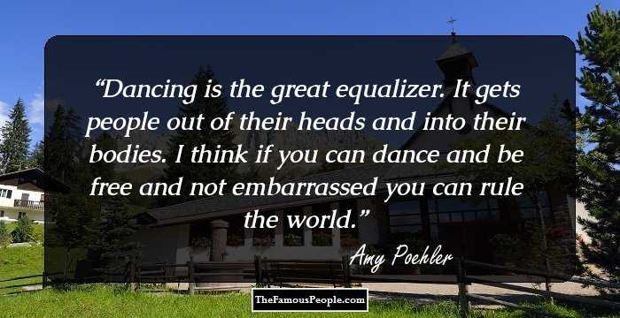 Dancing is the great equalizer. It gets people out of their heads and into their bodies. I think if you can dance and be free and not embarrassed you can rule the world.