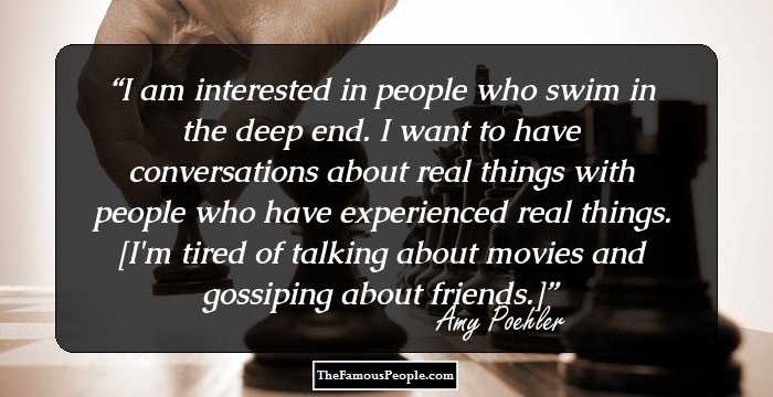 I am interested in people who swim in the deep end. I want to have conversations about real things with people who have experienced real things. [I'm tired of talking about movies and gossiping about friends.]