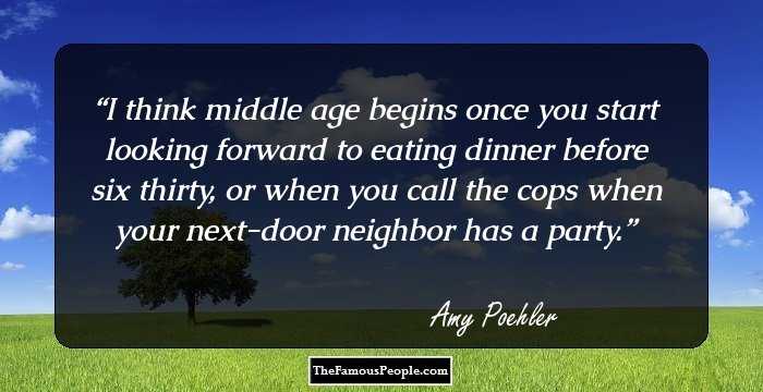 I think middle age begins once you start looking forward to eating dinner before six thirty, or when you call the cops when your next-door neighbor has a party.