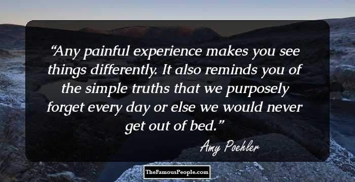 Any painful experience makes you see things differently. It also reminds you of the simple truths that we purposely forget every day or else we would never get out of bed.