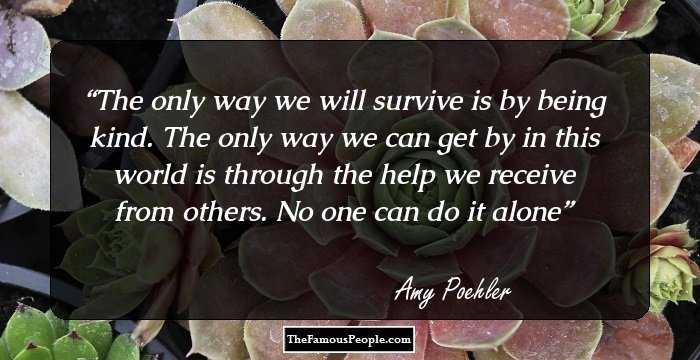 The only way we will survive is by being kind. The only way we can get by in this world is through the help we receive from others. No one can do it alone