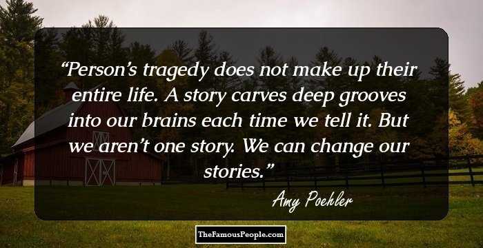 Person’s tragedy does not make up their entire life. A story carves deep grooves into our brains each time we tell it. But we aren’t one story. We can change our stories.