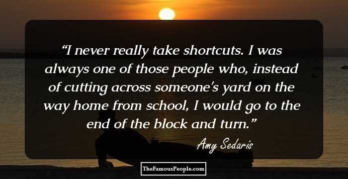I never really take shortcuts. I was always one of those people who, instead of cutting across someone's yard on the way home from school, I would go to the end of the block and turn.