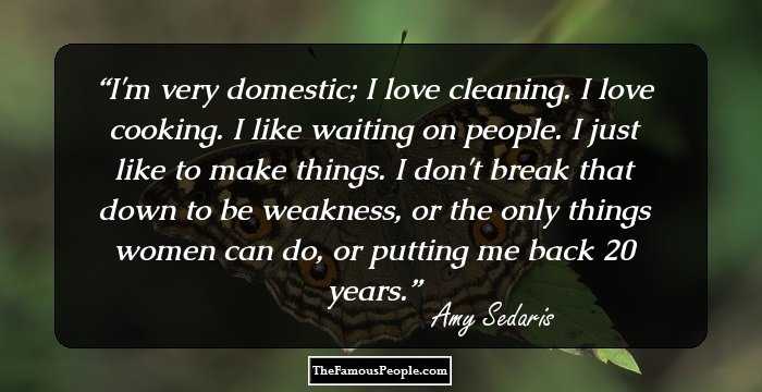 I'm very domestic; I love cleaning. I love cooking. I like waiting on people. I just like to make things. I don't break that down to be weakness, or the only things women can do, or putting me back 20 years.