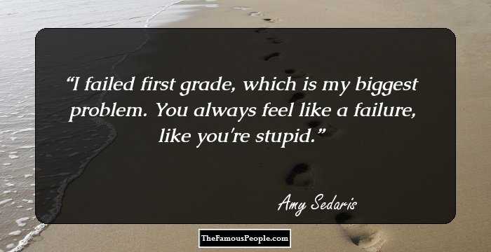I failed first grade, which is my biggest problem. You always feel like a failure, like you're stupid.