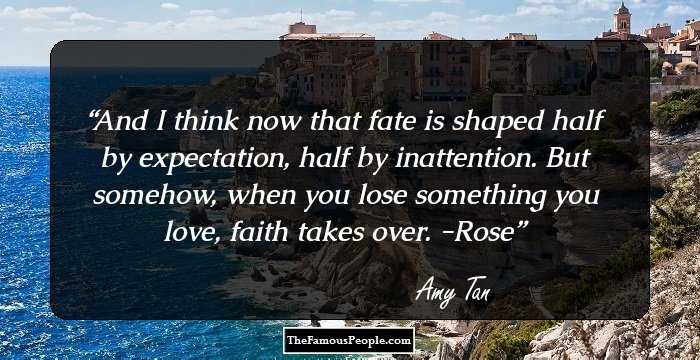 And I think now that fate is shaped half by expectation, half by inattention. But somehow, when you lose something you love, faith takes over.
-Rose