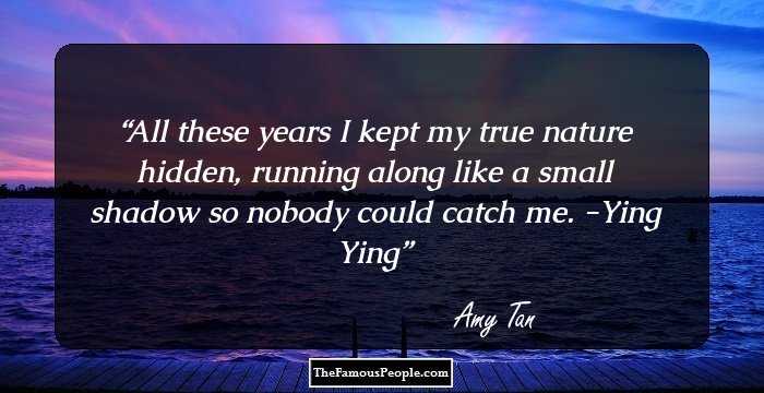 All these years I kept my true nature hidden, running along like a small shadow so nobody could catch me.
-Ying Ying
