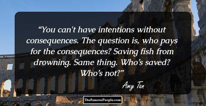 You can't have intentions without consequences. The question is, who pays for the consequences? Saving fish from drowning. Same thing. Who’s saved? Who’s not?