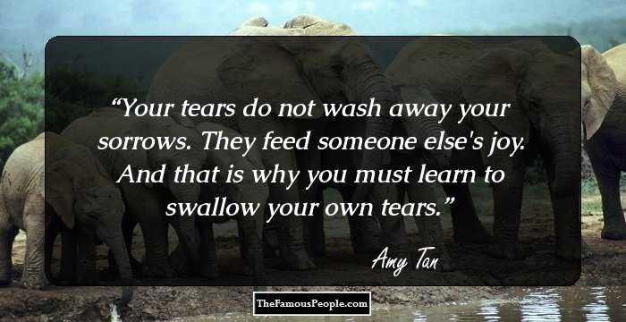 Your tears do not wash away your sorrows. They feed someone else's joy. And that is why you must learn to swallow your own tears.