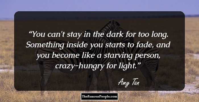 You can't stay in the dark for too long. Something inside you starts to fade, and you become like a starving person, crazy-hungry for light.