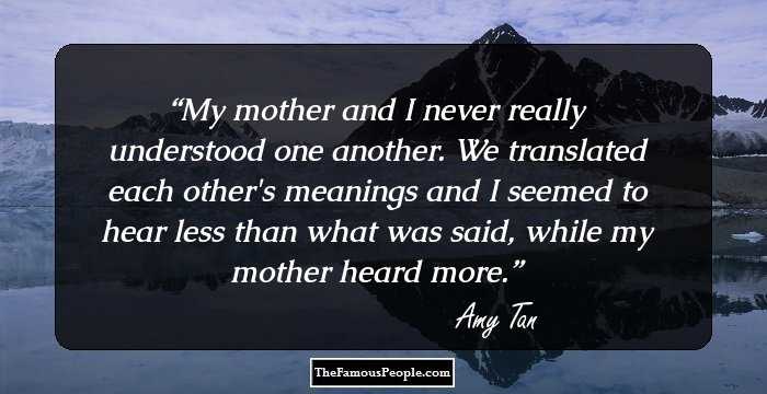 My mother and I never really understood one another. We translated each other's meanings and I seemed to hear less than what was said, while my mother heard more.